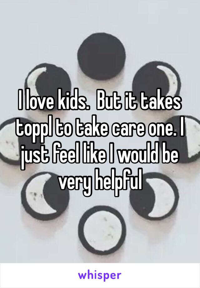 I love kids.  But it takes toppl to take care one. I just feel like I would be very helpful