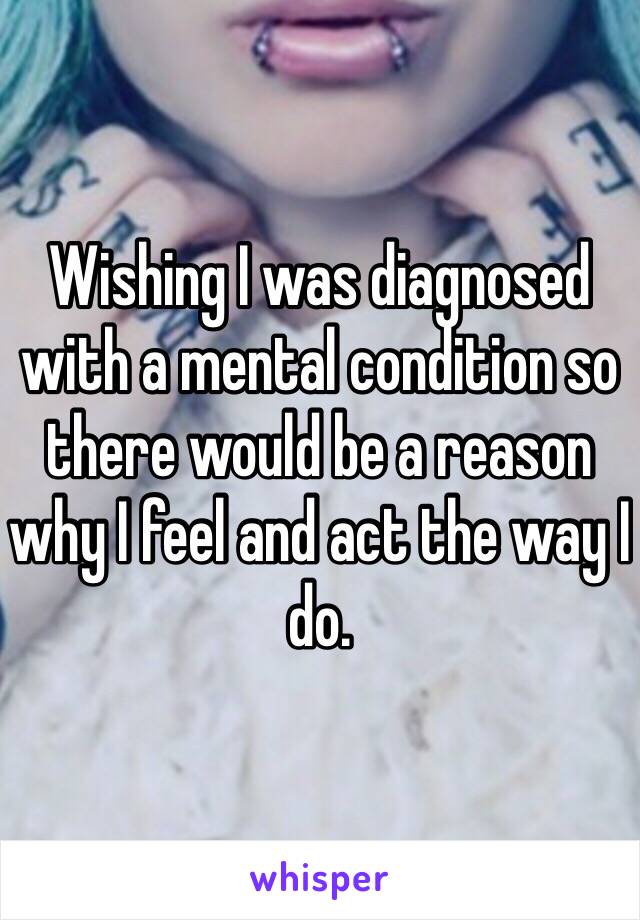 Wishing I was diagnosed with a mental condition so there would be a reason why I feel and act the way I do. 