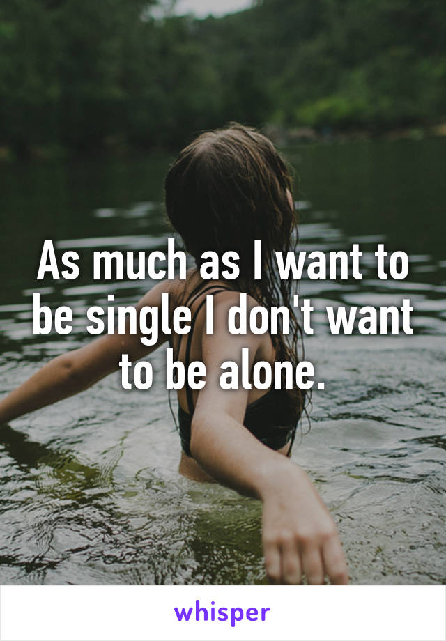 As much as I want to be single I don't want to be alone.