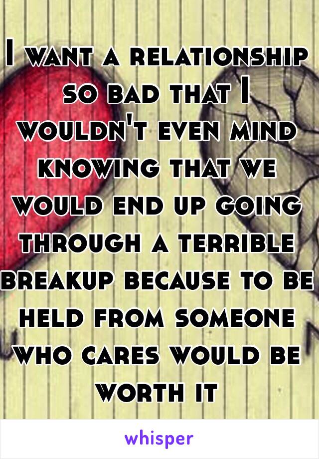 I want a relationship so bad that I wouldn't even mind knowing that we would end up going through a terrible breakup because to be held from someone who cares would be worth it 