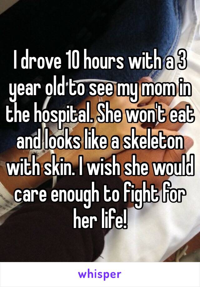 I drove 10 hours with a 3 year old to see my mom in the hospital. She won't eat and looks like a skeleton with skin. I wish she would care enough to fight for her life!