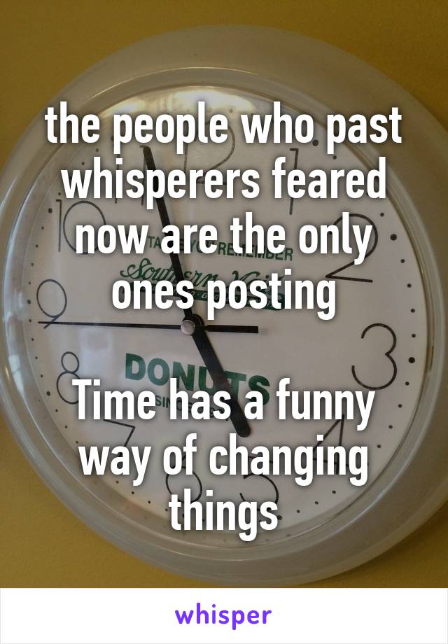 the people who past whisperers feared now are the only ones posting

Time has a funny way of changing things