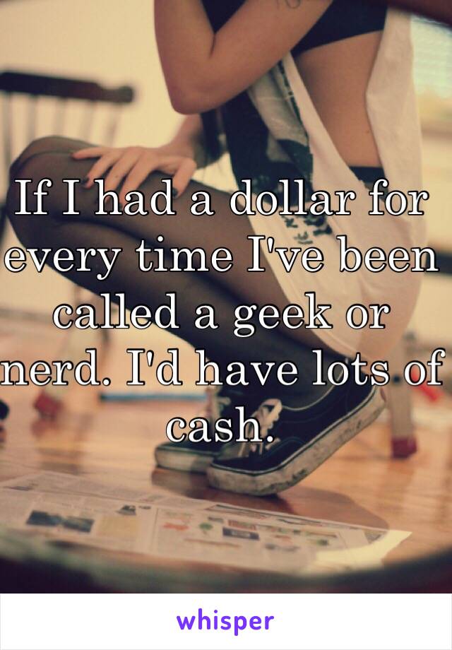 If I had a dollar for every time I've been called a geek or nerd. I'd have lots of cash.  