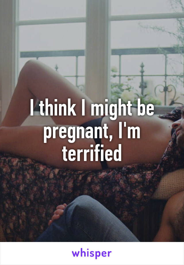 I think I might be pregnant, I'm terrified