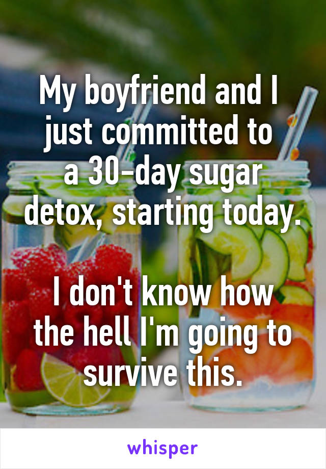 My boyfriend and I 
just committed to 
a 30-day sugar detox, starting today. 
I don't know how the hell I'm going to survive this.