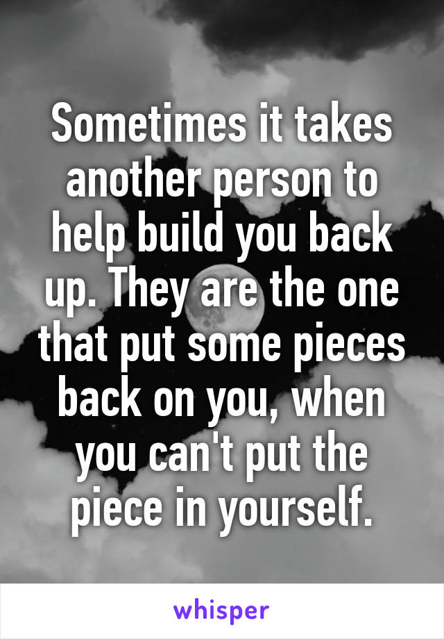 Sometimes it takes another person to help build you back up. They are the one that put some pieces back on you, when you can't put the piece in yourself.