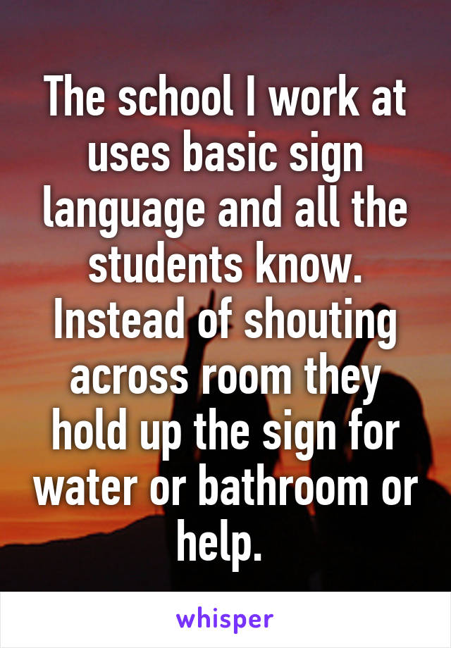 The school I work at uses basic sign language and all the students know. Instead of shouting across room they hold up the sign for water or bathroom or help. 