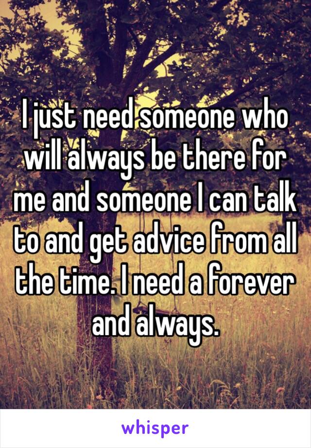 I just need someone who will always be there for me and someone I can talk to and get advice from all the time. I need a forever and always.