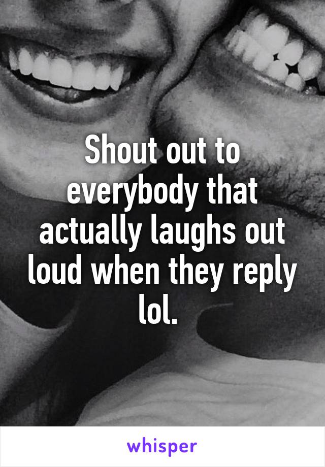 Shout out to everybody that actually laughs out loud when they reply lol. 