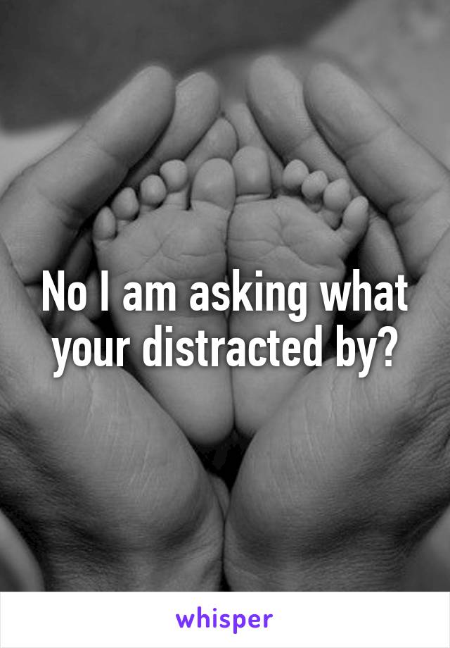 No I am asking what your distracted by?