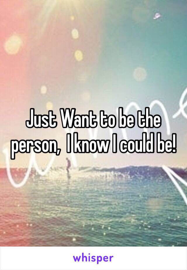 Just Want to be the person,  I know I could be! 