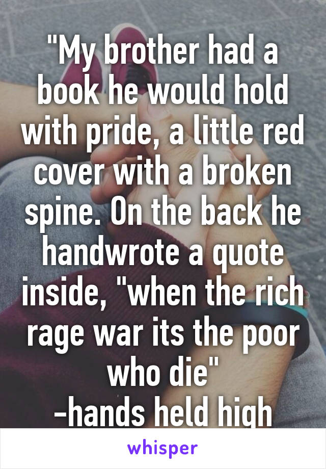 "My brother had a book he would hold with pride, a little red cover with a broken spine. On the back he handwrote a quote inside, "when the rich rage war its the poor who die"
-hands held high