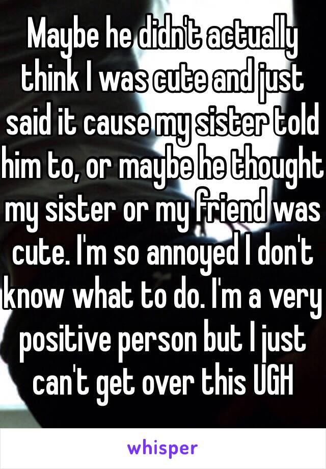 Maybe he didn't actually think I was cute and just said it cause my sister told him to, or maybe he thought my sister or my friend was cute. I'm so annoyed I don't know what to do. I'm a very positive person but I just can't get over this UGH