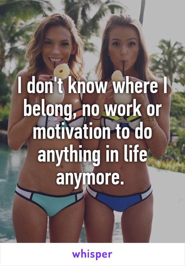 I don't know where I belong, no work or motivation to do anything in life anymore. 