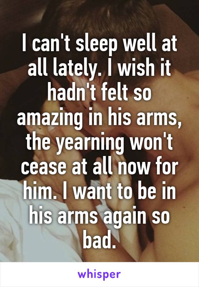 I can't sleep well at all lately. I wish it hadn't felt so amazing in his arms, the yearning won't cease at all now for him. I want to be in his arms again so bad.