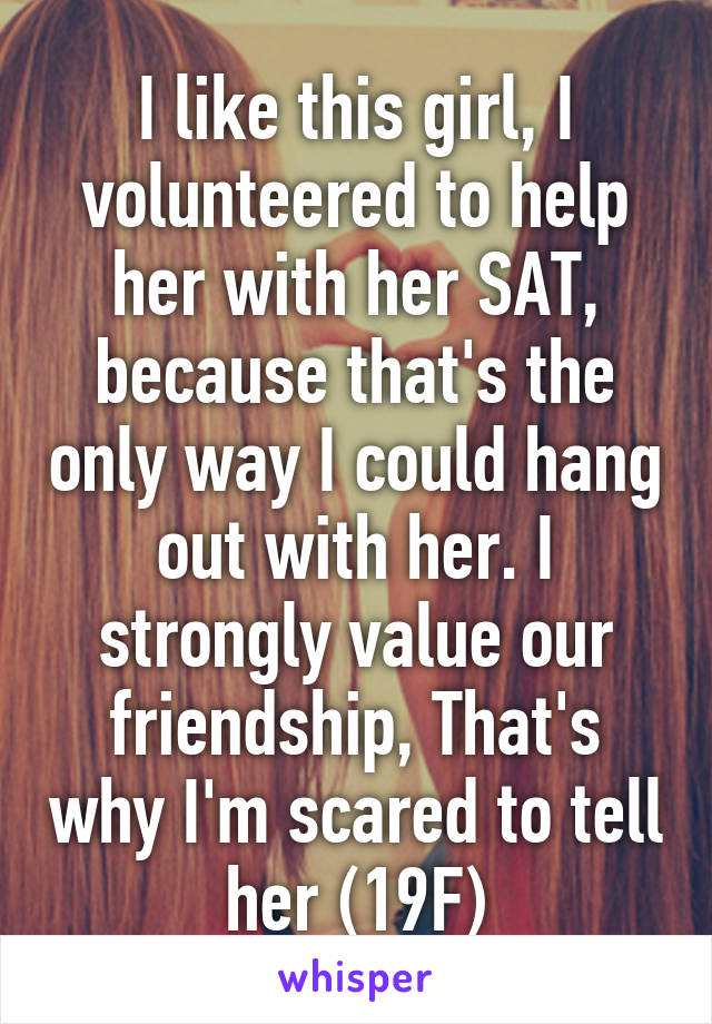 I like this girl, I volunteered to help her with her SAT, because that's the only way I could hang out with her. I strongly value our friendship, That's why I'm scared to tell her (19F)