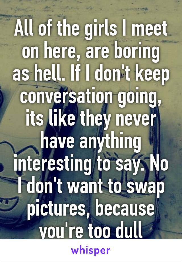 All of the girls I meet on here, are boring as hell. If I don't keep conversation going, its like they never have anything interesting to say. No I don't want to swap pictures, because you're too dull