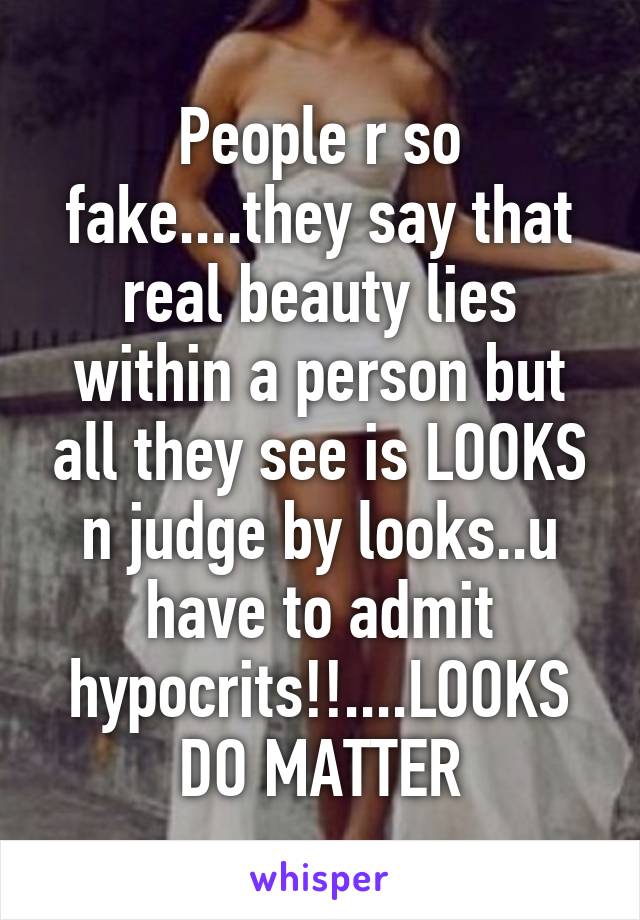 People r so fake....they say that real beauty lies within a person but all they see is LOOKS n judge by looks..u have to admit hypocrits!!....LOOKS DO MATTER