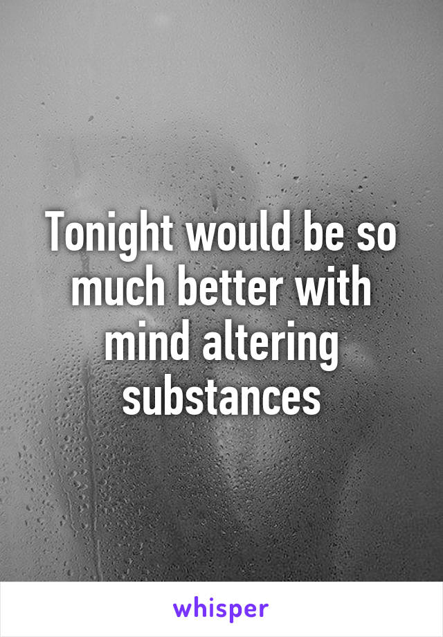 Tonight would be so much better with mind altering substances