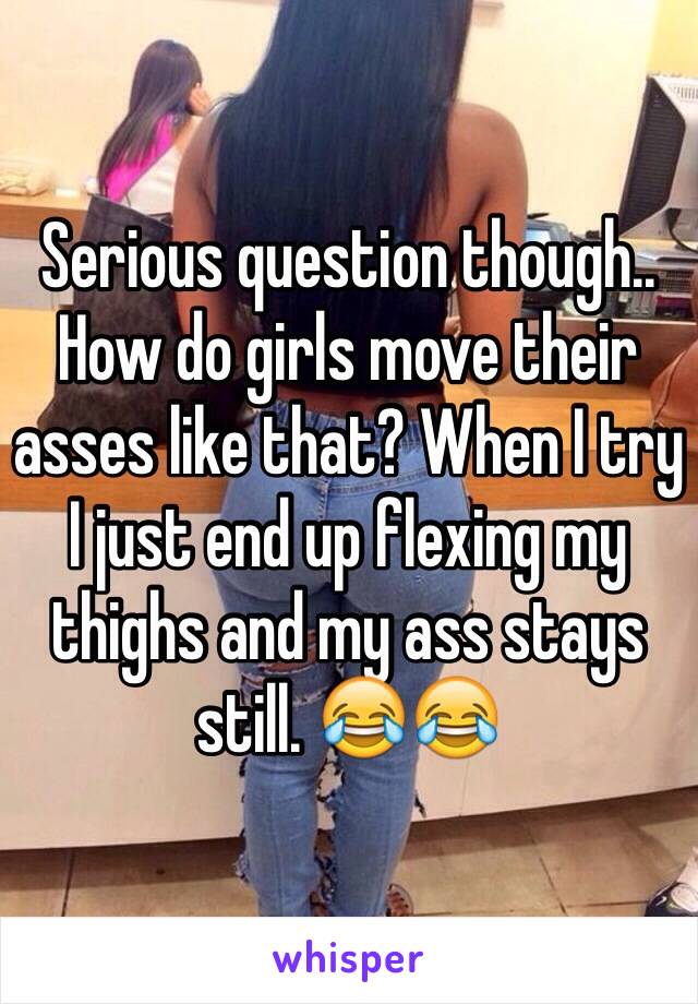 Serious question though.. How do girls move their asses like that? When I try I just end up flexing my thighs and my ass stays still. 😂😂