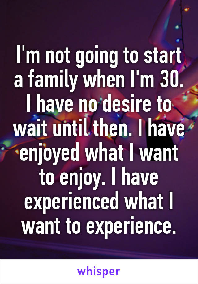 I'm not going to start a family when I'm 30. I have no desire to wait until then. I have enjoyed what I want to enjoy. I have experienced what I want to experience.