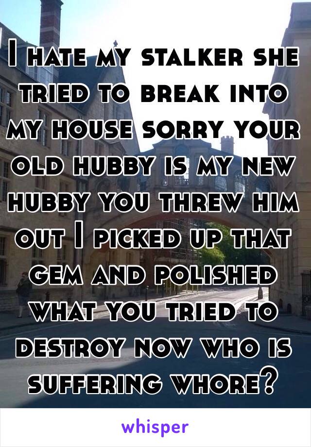 I hate my stalker she tried to break into my house sorry your old hubby is my new hubby you threw him out I picked up that gem and polished what you tried to destroy now who is suffering whore?