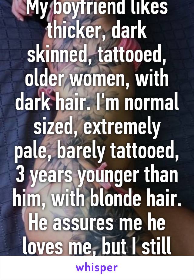 My boyfriend likes thicker, dark skinned, tattooed, older women, with dark hair. I'm normal sized, extremely pale, barely tattooed, 3 years younger than him, with blonde hair. He assures me he loves me, but I still think he'll cheat.