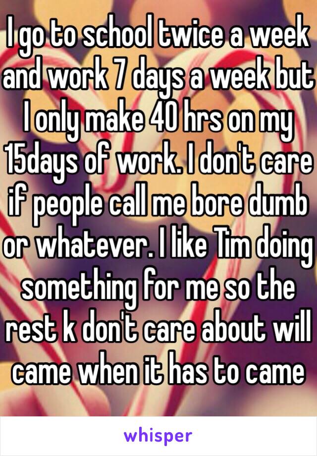 I go to school twice a week and work 7 days a week but I only make 40 hrs on my 15days of work. I don't care if people call me bore dumb or whatever. I like Tim doing something for me so the rest k don't care about will came when it has to came 