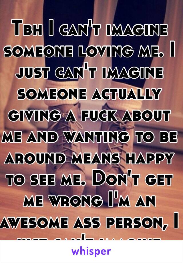 Tbh I can't imagine someone loving me. I just can't imagine someone actually giving a fuck about me and wanting to be around means happy to see me. Don't get me wrong I'm an awesome ass person, I just can't imagine.