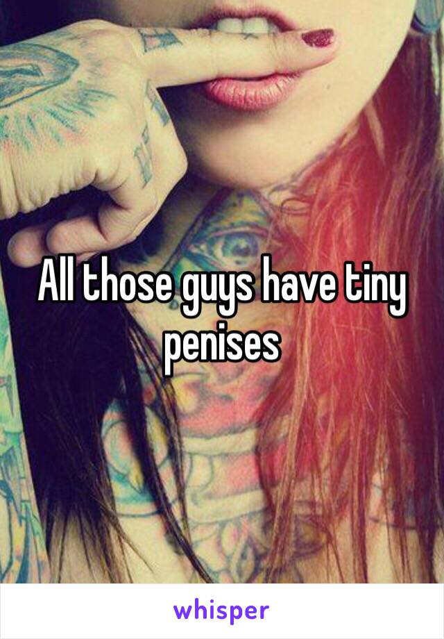 All those guys have tiny penises