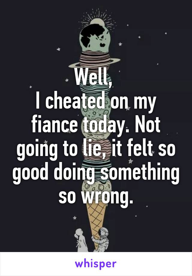 Well, 
I cheated on my fiance today. Not going to lie, it felt so good doing something so wrong.