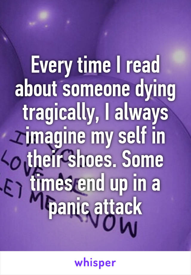 Every time I read about someone dying tragically, I always imagine my self in their shoes. Some times end up in a panic attack