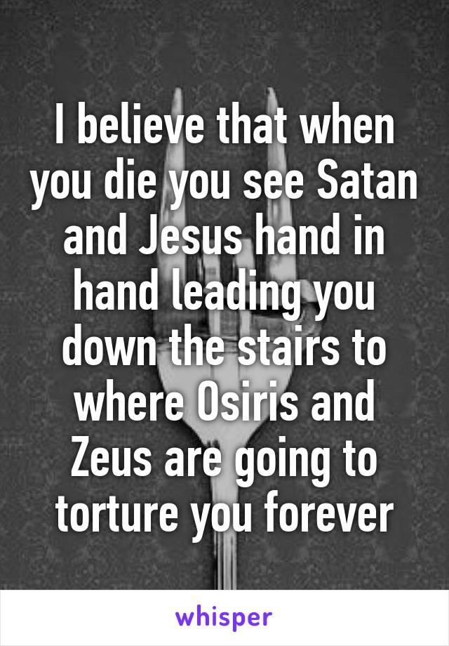 I believe that when you die you see Satan and Jesus hand in hand leading you down the stairs to where Osiris and Zeus are going to torture you forever