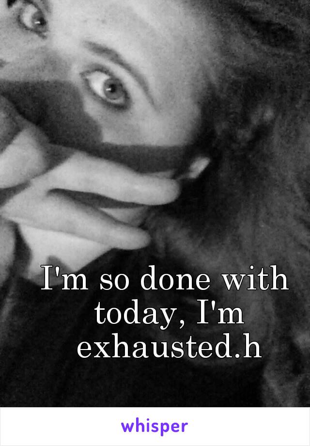 I'm so done with today, I'm exhausted.h