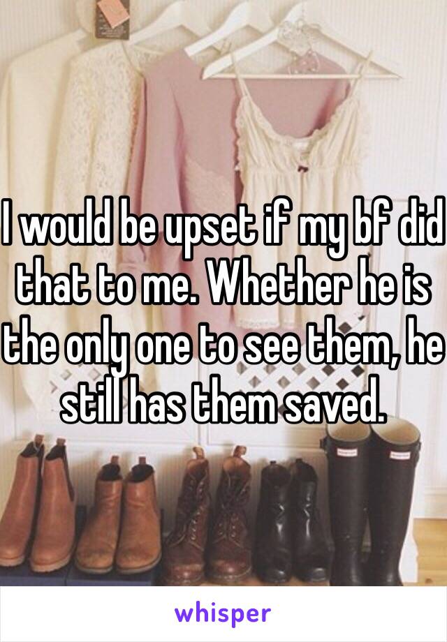 I would be upset if my bf did that to me. Whether he is the only one to see them, he still has them saved.