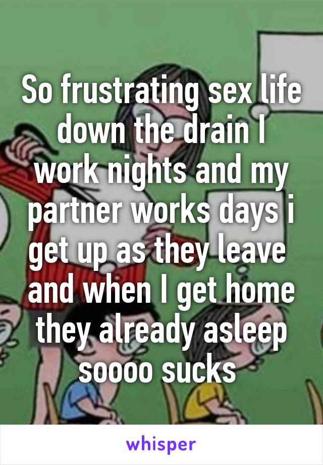 So frustrating sex life down the drain I work nights and my partner works days i get up as they leave  and when I get home they already asleep soooo sucks 