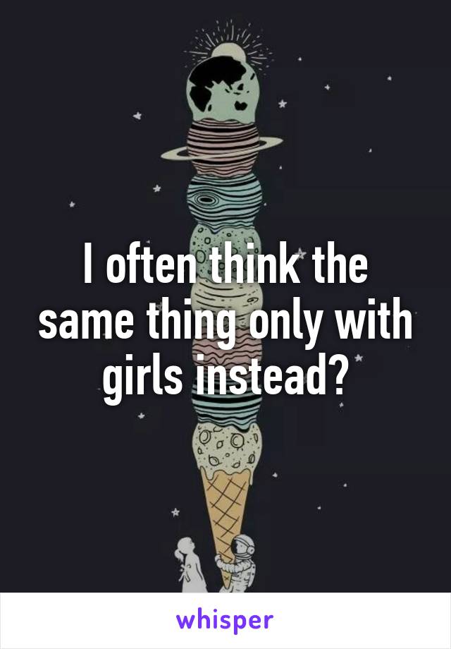 I often think the same thing only with girls instead?