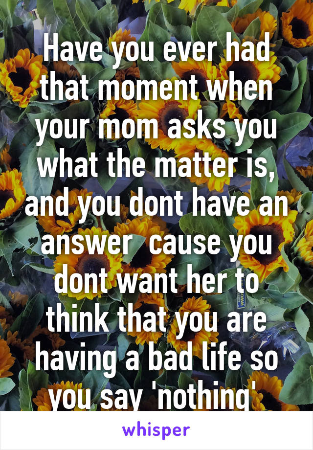 Have you ever had that moment when your mom asks you what the matter is, and you dont have an answer  cause you dont want her to think that you are having a bad life so you say 'nothing' 