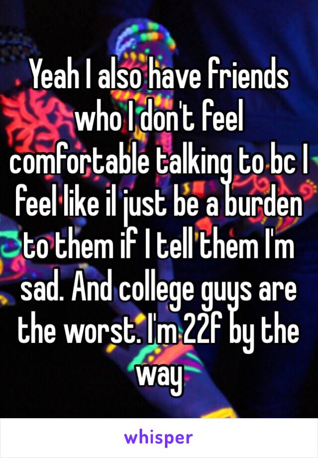 Yeah I also have friends who I don't feel comfortable talking to bc I feel like il just be a burden to them if I tell them I'm sad. And college guys are the worst. I'm 22f by the way