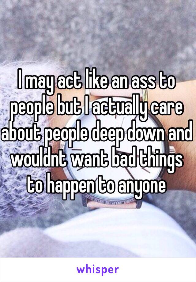 I may act like an ass to people but I actually care about people deep down and wouldnt want bad things to happen to anyone