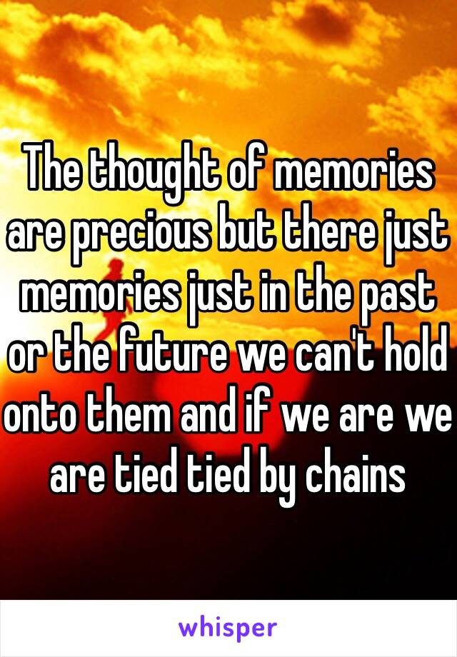 The thought of memories are precious but there just memories just in the past or the future we can't hold onto them and if we are we are tied tied by chains