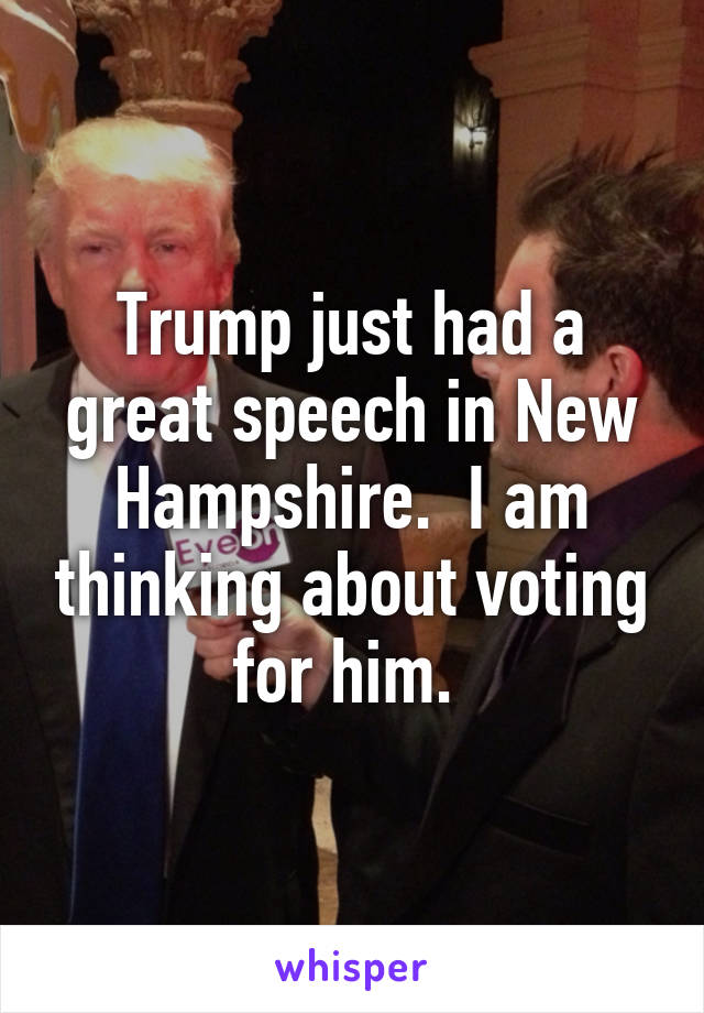 Trump just had a great speech in New Hampshire.  I am thinking about voting for him. 