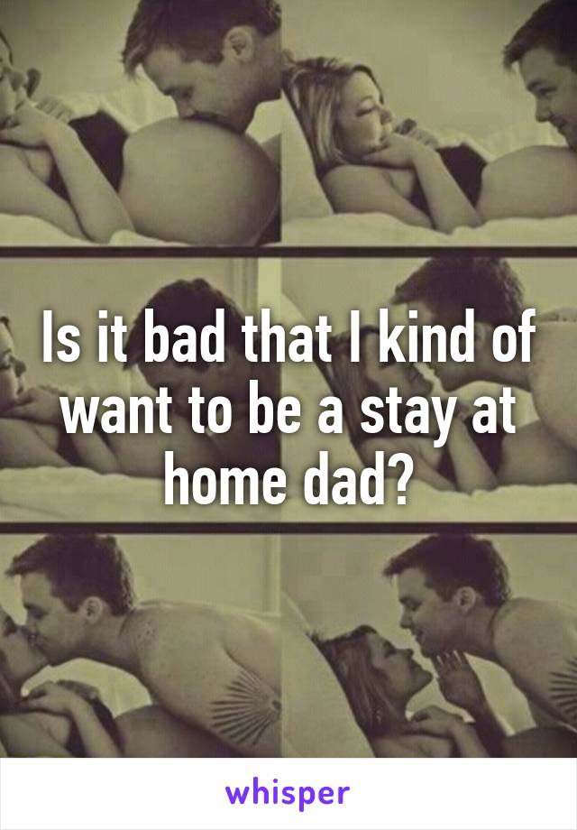 Is it bad that I kind of want to be a stay at home dad?