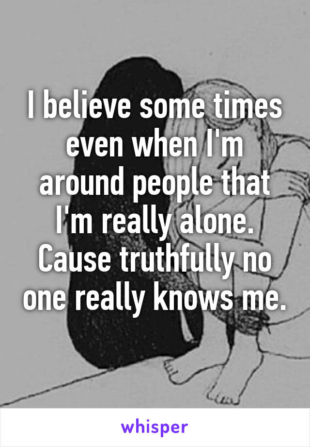 I believe some times even when I'm around people that I'm really alone. Cause truthfully no one really knows me. 