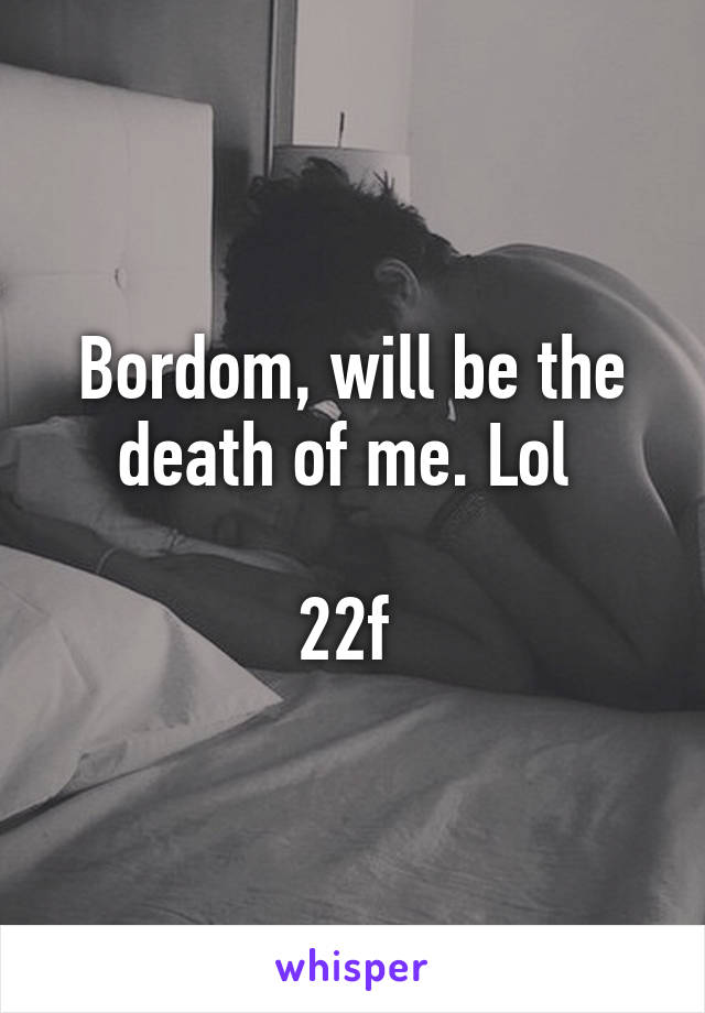 Bordom, will be the death of me. Lol 

22f 