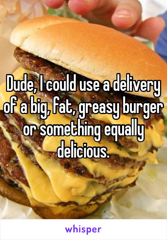 Dude, I could use a delivery of a big, fat, greasy burger or something equally delicious.