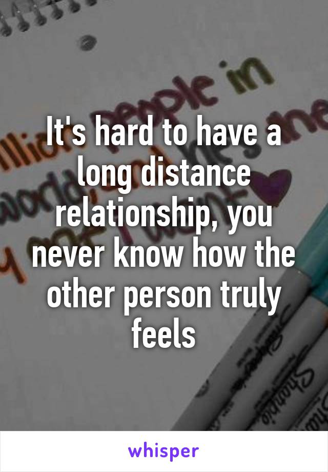 It's hard to have a long distance relationship, you never know how the other person truly feels