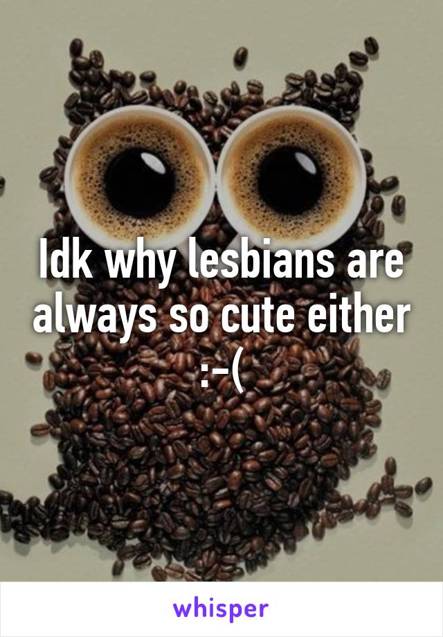 Idk why lesbians are always so cute either :-(