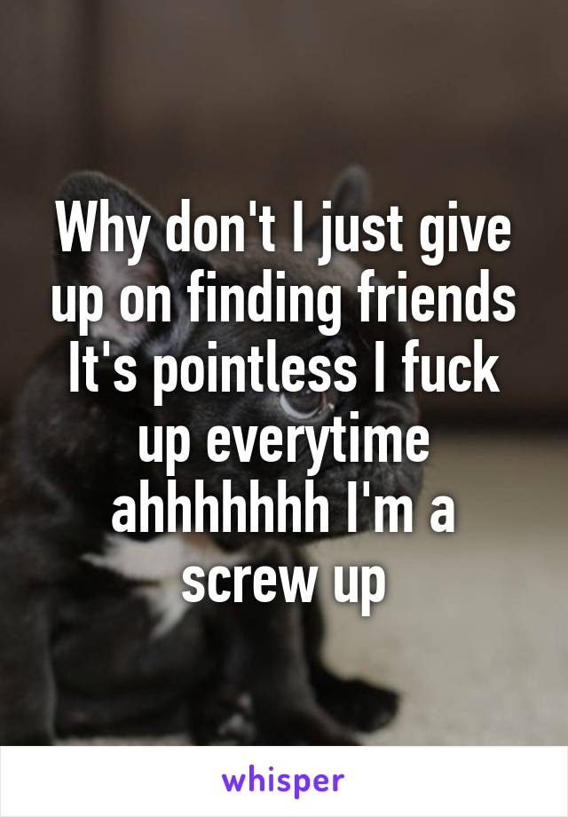 Why don't I just give up on finding friends It's pointless I fuck up everytime ahhhhhhh I'm a screw up