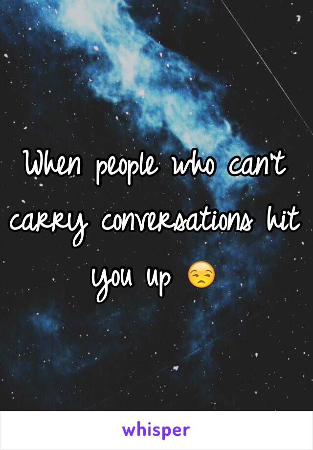 When people who can't carry conversations hit you up 😒 